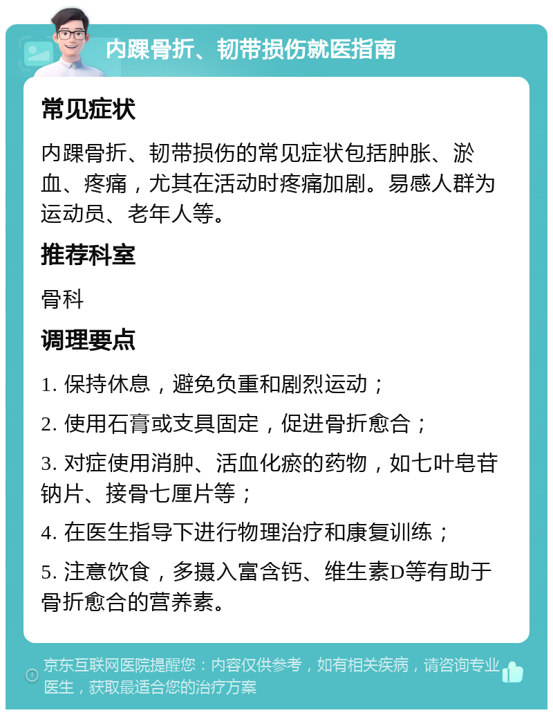 内踝骨折、韧带损伤就医指南 常见症状 内踝骨折、韧带损伤的常见症状包括肿胀、淤血、疼痛，尤其在活动时疼痛加剧。易感人群为运动员、老年人等。 推荐科室 骨科 调理要点 1. 保持休息，避免负重和剧烈运动； 2. 使用石膏或支具固定，促进骨折愈合； 3. 对症使用消肿、活血化瘀的药物，如七叶皂苷钠片、接骨七厘片等； 4. 在医生指导下进行物理治疗和康复训练； 5. 注意饮食，多摄入富含钙、维生素D等有助于骨折愈合的营养素。