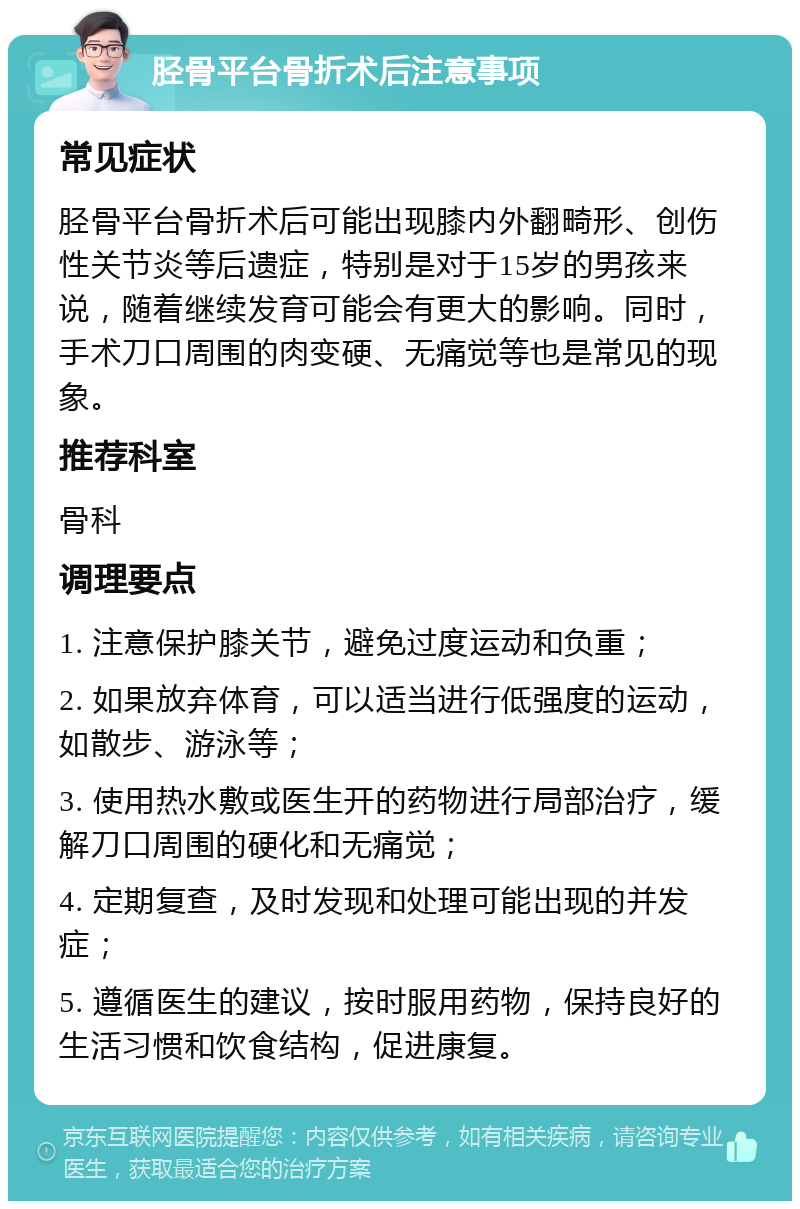 胫骨平台骨折术后注意事项 常见症状 胫骨平台骨折术后可能出现膝内外翻畸形、创伤性关节炎等后遗症，特别是对于15岁的男孩来说，随着继续发育可能会有更大的影响。同时，手术刀口周围的肉变硬、无痛觉等也是常见的现象。 推荐科室 骨科 调理要点 1. 注意保护膝关节，避免过度运动和负重； 2. 如果放弃体育，可以适当进行低强度的运动，如散步、游泳等； 3. 使用热水敷或医生开的药物进行局部治疗，缓解刀口周围的硬化和无痛觉； 4. 定期复查，及时发现和处理可能出现的并发症； 5. 遵循医生的建议，按时服用药物，保持良好的生活习惯和饮食结构，促进康复。