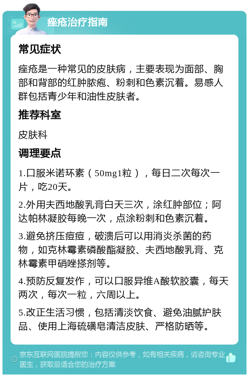 痤疮治疗指南 常见症状 痤疮是一种常见的皮肤病，主要表现为面部、胸部和背部的红肿脓疱、粉刺和色素沉着。易感人群包括青少年和油性皮肤者。 推荐科室 皮肤科 调理要点 1.口服米诺环素（50mg1粒），每日二次每次一片，吃20天。 2.外用夫西地酸乳膏白天三次，涂红肿部位；阿达帕林凝胶每晚一次，点涂粉刺和色素沉着。 3.避免挤压痘痘，破溃后可以用消炎杀菌的药物，如克林霉素磷酸酯凝胶、夫西地酸乳膏、克林霉素甲硝唑搽剂等。 4.预防反复发作，可以口服异维A酸软胶囊，每天两次，每次一粒，六周以上。 5.改正生活习惯，包括清淡饮食、避免油腻护肤品、使用上海硫磺皂清洁皮肤、严格防晒等。