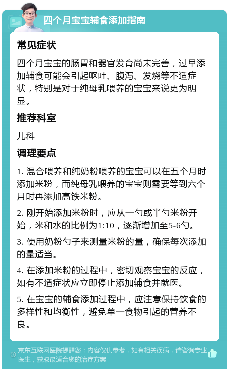 四个月宝宝辅食添加指南 常见症状 四个月宝宝的肠胃和器官发育尚未完善，过早添加辅食可能会引起呕吐、腹泻、发烧等不适症状，特别是对于纯母乳喂养的宝宝来说更为明显。 推荐科室 儿科 调理要点 1. 混合喂养和纯奶粉喂养的宝宝可以在五个月时添加米粉，而纯母乳喂养的宝宝则需要等到六个月时再添加高铁米粉。 2. 刚开始添加米粉时，应从一勺或半勺米粉开始，米和水的比例为1:10，逐渐增加至5-6勺。 3. 使用奶粉勺子来测量米粉的量，确保每次添加的量适当。 4. 在添加米粉的过程中，密切观察宝宝的反应，如有不适症状应立即停止添加辅食并就医。 5. 在宝宝的辅食添加过程中，应注意保持饮食的多样性和均衡性，避免单一食物引起的营养不良。