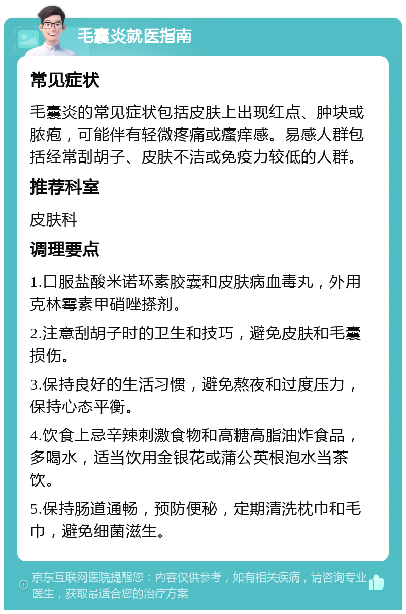 毛囊炎就医指南 常见症状 毛囊炎的常见症状包括皮肤上出现红点、肿块或脓疱，可能伴有轻微疼痛或瘙痒感。易感人群包括经常刮胡子、皮肤不洁或免疫力较低的人群。 推荐科室 皮肤科 调理要点 1.口服盐酸米诺环素胶囊和皮肤病血毒丸，外用克林霉素甲硝唑搽剂。 2.注意刮胡子时的卫生和技巧，避免皮肤和毛囊损伤。 3.保持良好的生活习惯，避免熬夜和过度压力，保持心态平衡。 4.饮食上忌辛辣刺激食物和高糖高脂油炸食品，多喝水，适当饮用金银花或蒲公英根泡水当茶饮。 5.保持肠道通畅，预防便秘，定期清洗枕巾和毛巾，避免细菌滋生。