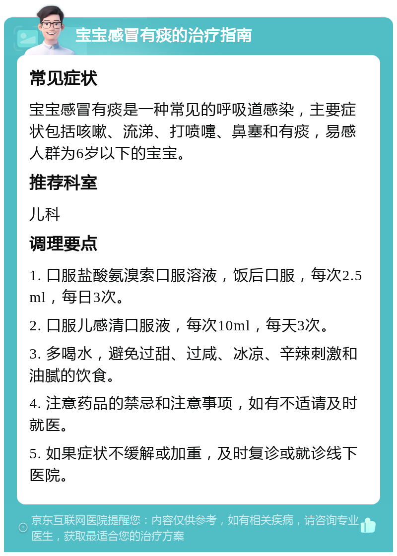 宝宝感冒有痰的治疗指南 常见症状 宝宝感冒有痰是一种常见的呼吸道感染，主要症状包括咳嗽、流涕、打喷嚏、鼻塞和有痰，易感人群为6岁以下的宝宝。 推荐科室 儿科 调理要点 1. 口服盐酸氨溴索口服溶液，饭后口服，每次2.5ml，每日3次。 2. 口服儿感清口服液，每次10ml，每天3次。 3. 多喝水，避免过甜、过咸、冰凉、辛辣刺激和油腻的饮食。 4. 注意药品的禁忌和注意事项，如有不适请及时就医。 5. 如果症状不缓解或加重，及时复诊或就诊线下医院。