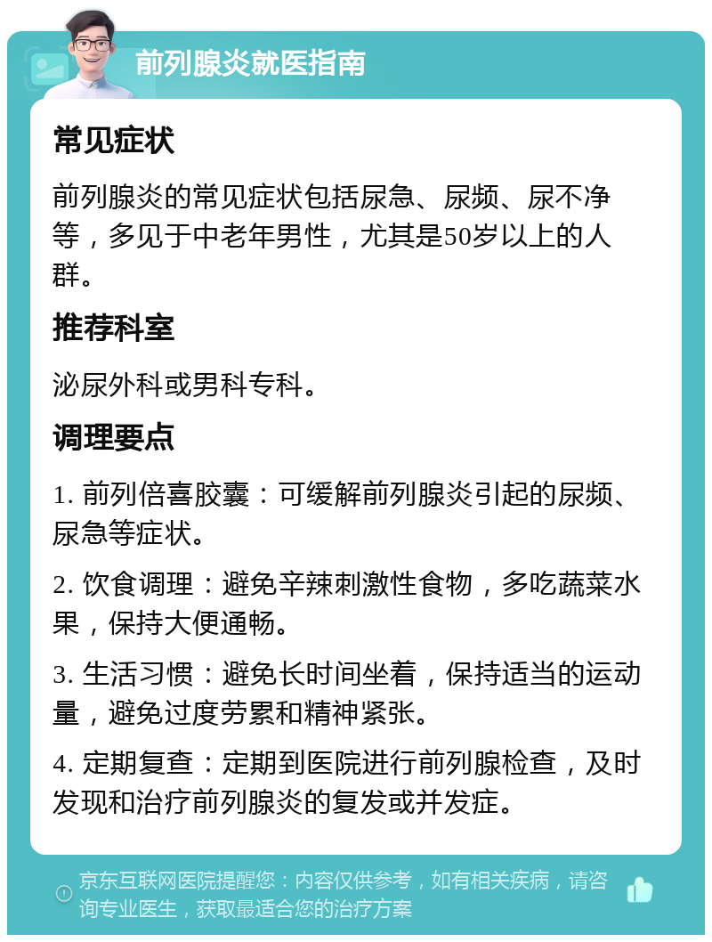 前列腺炎就医指南 常见症状 前列腺炎的常见症状包括尿急、尿频、尿不净等，多见于中老年男性，尤其是50岁以上的人群。 推荐科室 泌尿外科或男科专科。 调理要点 1. 前列倍喜胶囊：可缓解前列腺炎引起的尿频、尿急等症状。 2. 饮食调理：避免辛辣刺激性食物，多吃蔬菜水果，保持大便通畅。 3. 生活习惯：避免长时间坐着，保持适当的运动量，避免过度劳累和精神紧张。 4. 定期复查：定期到医院进行前列腺检查，及时发现和治疗前列腺炎的复发或并发症。