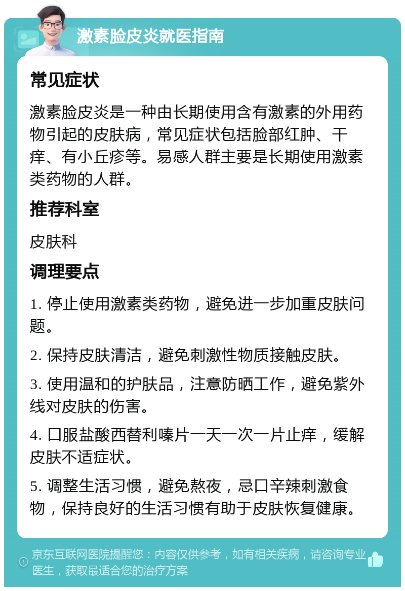 激素脸皮炎就医指南 常见症状 激素脸皮炎是一种由长期使用含有激素的外用药物引起的皮肤病，常见症状包括脸部红肿、干痒、有小丘疹等。易感人群主要是长期使用激素类药物的人群。 推荐科室 皮肤科 调理要点 1. 停止使用激素类药物，避免进一步加重皮肤问题。 2. 保持皮肤清洁，避免刺激性物质接触皮肤。 3. 使用温和的护肤品，注意防晒工作，避免紫外线对皮肤的伤害。 4. 口服盐酸西替利嗪片一天一次一片止痒，缓解皮肤不适症状。 5. 调整生活习惯，避免熬夜，忌口辛辣刺激食物，保持良好的生活习惯有助于皮肤恢复健康。