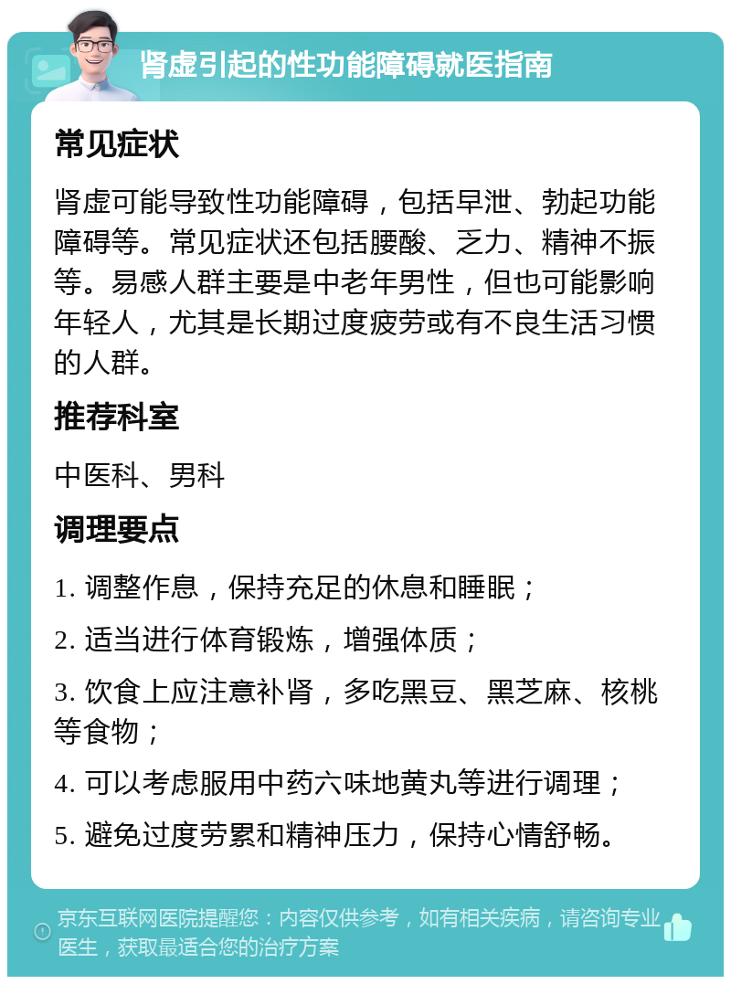 肾虚引起的性功能障碍就医指南 常见症状 肾虚可能导致性功能障碍，包括早泄、勃起功能障碍等。常见症状还包括腰酸、乏力、精神不振等。易感人群主要是中老年男性，但也可能影响年轻人，尤其是长期过度疲劳或有不良生活习惯的人群。 推荐科室 中医科、男科 调理要点 1. 调整作息，保持充足的休息和睡眠； 2. 适当进行体育锻炼，增强体质； 3. 饮食上应注意补肾，多吃黑豆、黑芝麻、核桃等食物； 4. 可以考虑服用中药六味地黄丸等进行调理； 5. 避免过度劳累和精神压力，保持心情舒畅。