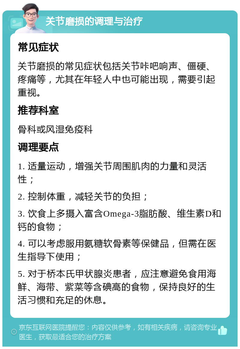 关节磨损的调理与治疗 常见症状 关节磨损的常见症状包括关节咔吧响声、僵硬、疼痛等，尤其在年轻人中也可能出现，需要引起重视。 推荐科室 骨科或风湿免疫科 调理要点 1. 适量运动，增强关节周围肌肉的力量和灵活性； 2. 控制体重，减轻关节的负担； 3. 饮食上多摄入富含Omega-3脂肪酸、维生素D和钙的食物； 4. 可以考虑服用氨糖软骨素等保健品，但需在医生指导下使用； 5. 对于桥本氏甲状腺炎患者，应注意避免食用海鲜、海带、紫菜等含碘高的食物，保持良好的生活习惯和充足的休息。