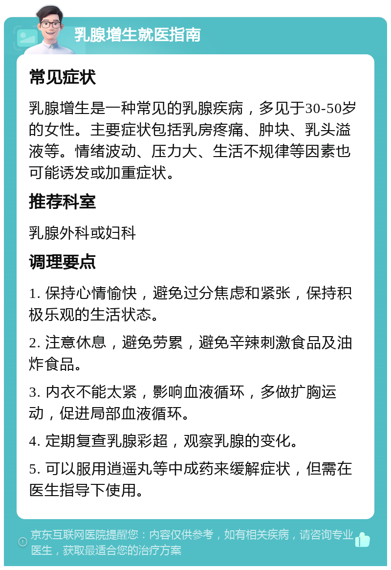 乳腺增生就医指南 常见症状 乳腺增生是一种常见的乳腺疾病，多见于30-50岁的女性。主要症状包括乳房疼痛、肿块、乳头溢液等。情绪波动、压力大、生活不规律等因素也可能诱发或加重症状。 推荐科室 乳腺外科或妇科 调理要点 1. 保持心情愉快，避免过分焦虑和紧张，保持积极乐观的生活状态。 2. 注意休息，避免劳累，避免辛辣刺激食品及油炸食品。 3. 内衣不能太紧，影响血液循环，多做扩胸运动，促进局部血液循环。 4. 定期复查乳腺彩超，观察乳腺的变化。 5. 可以服用逍遥丸等中成药来缓解症状，但需在医生指导下使用。