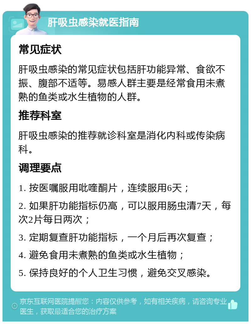 肝吸虫感染就医指南 常见症状 肝吸虫感染的常见症状包括肝功能异常、食欲不振、腹部不适等。易感人群主要是经常食用未煮熟的鱼类或水生植物的人群。 推荐科室 肝吸虫感染的推荐就诊科室是消化内科或传染病科。 调理要点 1. 按医嘱服用吡喹酮片，连续服用6天； 2. 如果肝功能指标仍高，可以服用肠虫清7天，每次2片每日两次； 3. 定期复查肝功能指标，一个月后再次复查； 4. 避免食用未煮熟的鱼类或水生植物； 5. 保持良好的个人卫生习惯，避免交叉感染。