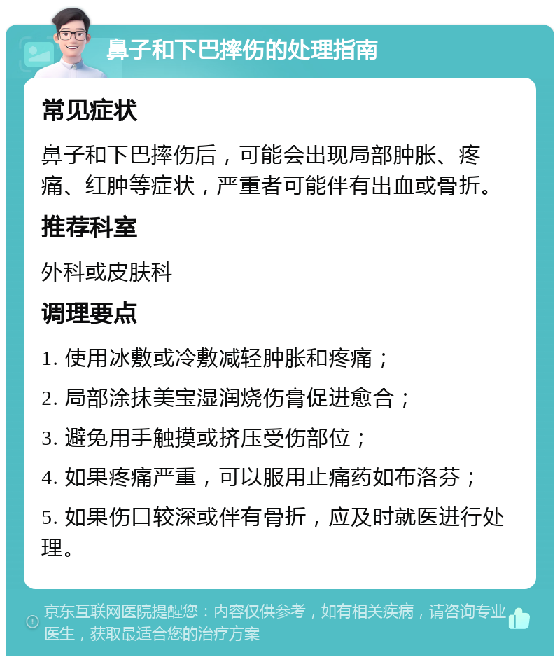 鼻子和下巴摔伤的处理指南 常见症状 鼻子和下巴摔伤后，可能会出现局部肿胀、疼痛、红肿等症状，严重者可能伴有出血或骨折。 推荐科室 外科或皮肤科 调理要点 1. 使用冰敷或冷敷减轻肿胀和疼痛； 2. 局部涂抹美宝湿润烧伤膏促进愈合； 3. 避免用手触摸或挤压受伤部位； 4. 如果疼痛严重，可以服用止痛药如布洛芬； 5. 如果伤口较深或伴有骨折，应及时就医进行处理。