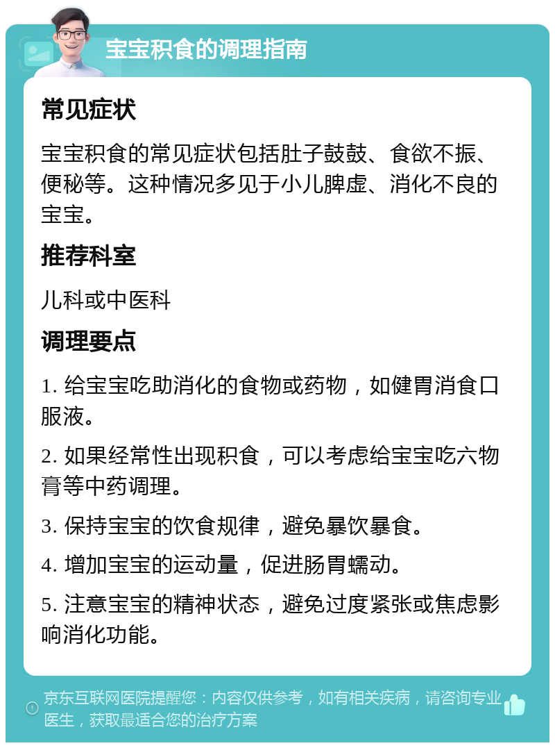 宝宝积食的调理指南 常见症状 宝宝积食的常见症状包括肚子鼓鼓、食欲不振、便秘等。这种情况多见于小儿脾虚、消化不良的宝宝。 推荐科室 儿科或中医科 调理要点 1. 给宝宝吃助消化的食物或药物，如健胃消食口服液。 2. 如果经常性出现积食，可以考虑给宝宝吃六物膏等中药调理。 3. 保持宝宝的饮食规律，避免暴饮暴食。 4. 增加宝宝的运动量，促进肠胃蠕动。 5. 注意宝宝的精神状态，避免过度紧张或焦虑影响消化功能。