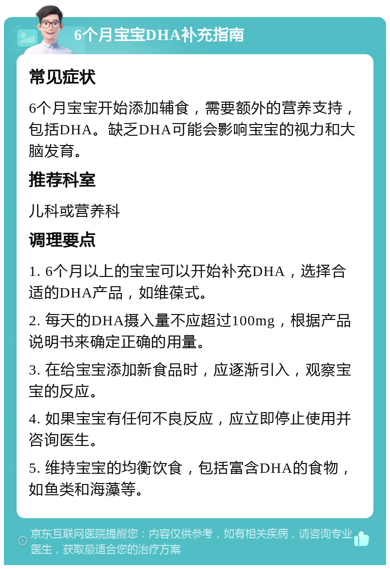 6个月宝宝DHA补充指南 常见症状 6个月宝宝开始添加辅食，需要额外的营养支持，包括DHA。缺乏DHA可能会影响宝宝的视力和大脑发育。 推荐科室 儿科或营养科 调理要点 1. 6个月以上的宝宝可以开始补充DHA，选择合适的DHA产品，如维葆式。 2. 每天的DHA摄入量不应超过100mg，根据产品说明书来确定正确的用量。 3. 在给宝宝添加新食品时，应逐渐引入，观察宝宝的反应。 4. 如果宝宝有任何不良反应，应立即停止使用并咨询医生。 5. 维持宝宝的均衡饮食，包括富含DHA的食物，如鱼类和海藻等。