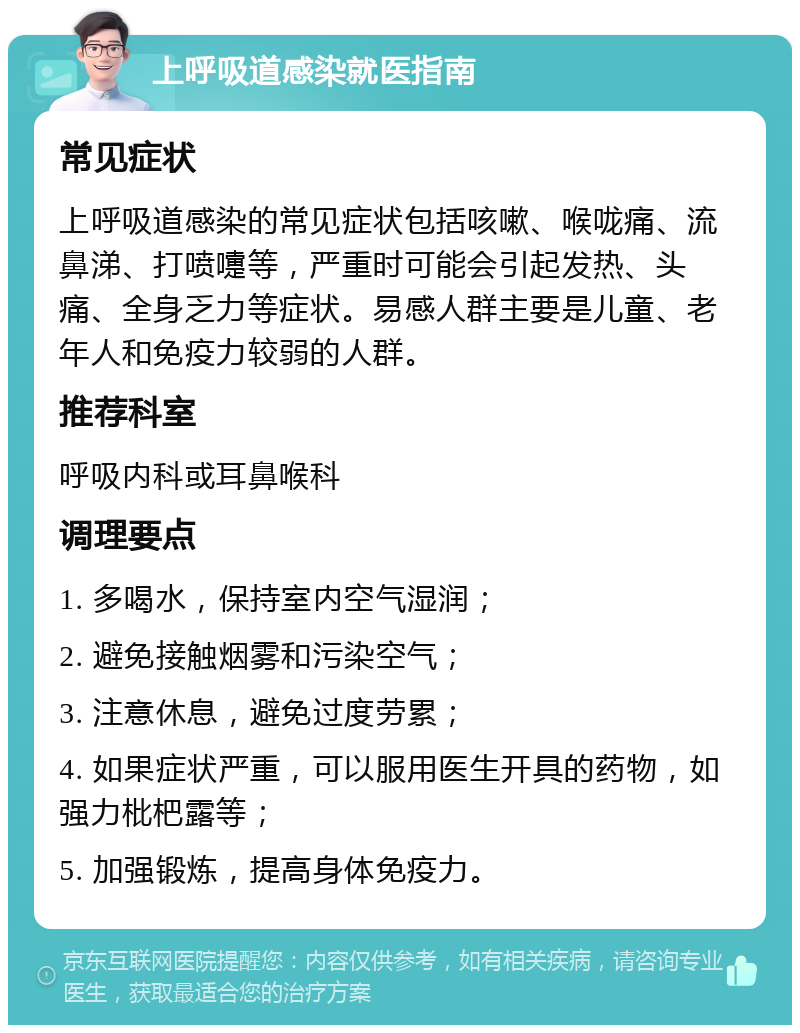 上呼吸道感染就医指南 常见症状 上呼吸道感染的常见症状包括咳嗽、喉咙痛、流鼻涕、打喷嚏等，严重时可能会引起发热、头痛、全身乏力等症状。易感人群主要是儿童、老年人和免疫力较弱的人群。 推荐科室 呼吸内科或耳鼻喉科 调理要点 1. 多喝水，保持室内空气湿润； 2. 避免接触烟雾和污染空气； 3. 注意休息，避免过度劳累； 4. 如果症状严重，可以服用医生开具的药物，如强力枇杷露等； 5. 加强锻炼，提高身体免疫力。