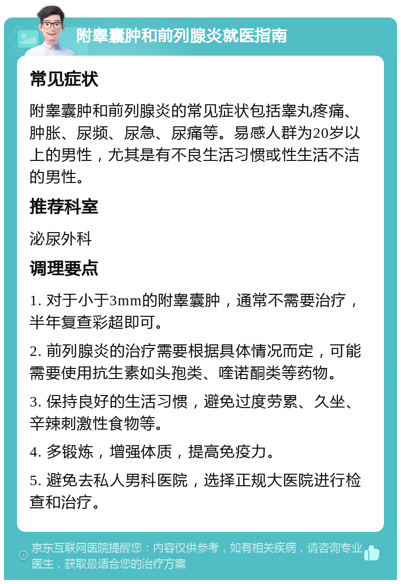 附睾囊肿和前列腺炎就医指南 常见症状 附睾囊肿和前列腺炎的常见症状包括睾丸疼痛、肿胀、尿频、尿急、尿痛等。易感人群为20岁以上的男性，尤其是有不良生活习惯或性生活不洁的男性。 推荐科室 泌尿外科 调理要点 1. 对于小于3mm的附睾囊肿，通常不需要治疗，半年复查彩超即可。 2. 前列腺炎的治疗需要根据具体情况而定，可能需要使用抗生素如头孢类、喹诺酮类等药物。 3. 保持良好的生活习惯，避免过度劳累、久坐、辛辣刺激性食物等。 4. 多锻炼，增强体质，提高免疫力。 5. 避免去私人男科医院，选择正规大医院进行检查和治疗。