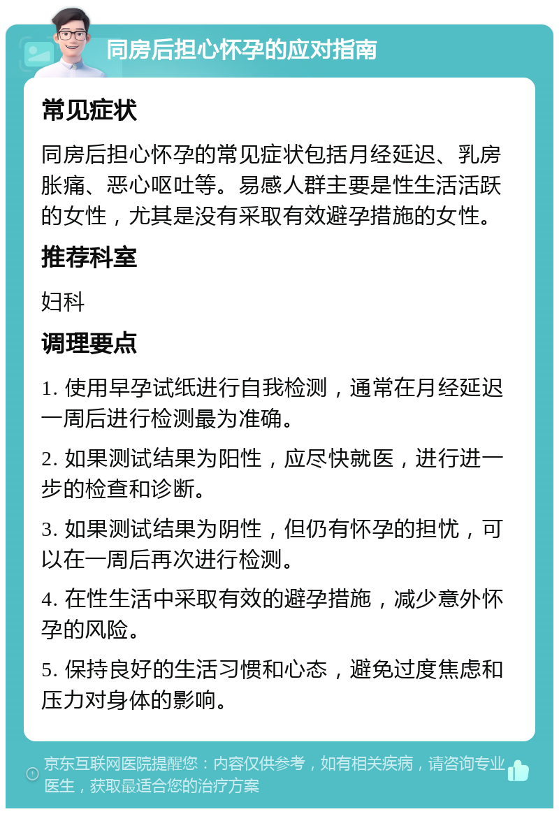 同房后担心怀孕的应对指南 常见症状 同房后担心怀孕的常见症状包括月经延迟、乳房胀痛、恶心呕吐等。易感人群主要是性生活活跃的女性，尤其是没有采取有效避孕措施的女性。 推荐科室 妇科 调理要点 1. 使用早孕试纸进行自我检测，通常在月经延迟一周后进行检测最为准确。 2. 如果测试结果为阳性，应尽快就医，进行进一步的检查和诊断。 3. 如果测试结果为阴性，但仍有怀孕的担忧，可以在一周后再次进行检测。 4. 在性生活中采取有效的避孕措施，减少意外怀孕的风险。 5. 保持良好的生活习惯和心态，避免过度焦虑和压力对身体的影响。