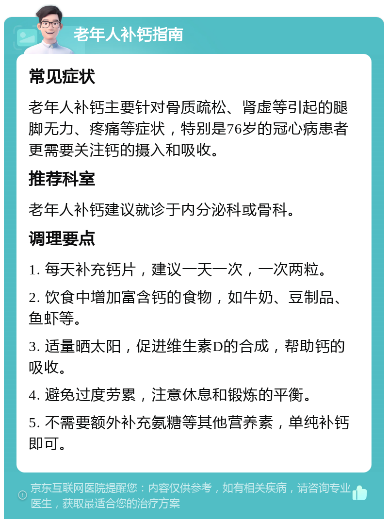 老年人补钙指南 常见症状 老年人补钙主要针对骨质疏松、肾虚等引起的腿脚无力、疼痛等症状，特别是76岁的冠心病患者更需要关注钙的摄入和吸收。 推荐科室 老年人补钙建议就诊于内分泌科或骨科。 调理要点 1. 每天补充钙片，建议一天一次，一次两粒。 2. 饮食中增加富含钙的食物，如牛奶、豆制品、鱼虾等。 3. 适量晒太阳，促进维生素D的合成，帮助钙的吸收。 4. 避免过度劳累，注意休息和锻炼的平衡。 5. 不需要额外补充氨糖等其他营养素，单纯补钙即可。