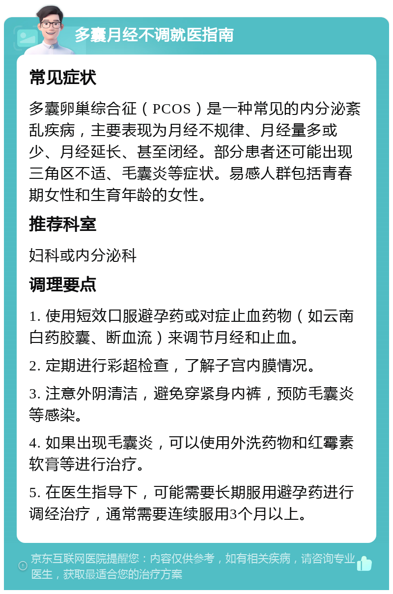 多囊月经不调就医指南 常见症状 多囊卵巢综合征（PCOS）是一种常见的内分泌紊乱疾病，主要表现为月经不规律、月经量多或少、月经延长、甚至闭经。部分患者还可能出现三角区不适、毛囊炎等症状。易感人群包括青春期女性和生育年龄的女性。 推荐科室 妇科或内分泌科 调理要点 1. 使用短效口服避孕药或对症止血药物（如云南白药胶囊、断血流）来调节月经和止血。 2. 定期进行彩超检查，了解子宫内膜情况。 3. 注意外阴清洁，避免穿紧身内裤，预防毛囊炎等感染。 4. 如果出现毛囊炎，可以使用外洗药物和红霉素软膏等进行治疗。 5. 在医生指导下，可能需要长期服用避孕药进行调经治疗，通常需要连续服用3个月以上。