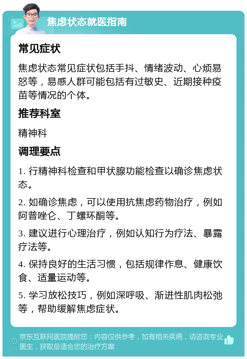 焦虑状态就医指南 常见症状 焦虑状态常见症状包括手抖、情绪波动、心烦易怒等，易感人群可能包括有过敏史、近期接种疫苗等情况的个体。 推荐科室 精神科 调理要点 1. 行精神科检查和甲状腺功能检查以确诊焦虑状态。 2. 如确诊焦虑，可以使用抗焦虑药物治疗，例如阿普唑仑、丁螺环酮等。 3. 建议进行心理治疗，例如认知行为疗法、暴露疗法等。 4. 保持良好的生活习惯，包括规律作息、健康饮食、适量运动等。 5. 学习放松技巧，例如深呼吸、渐进性肌肉松弛等，帮助缓解焦虑症状。