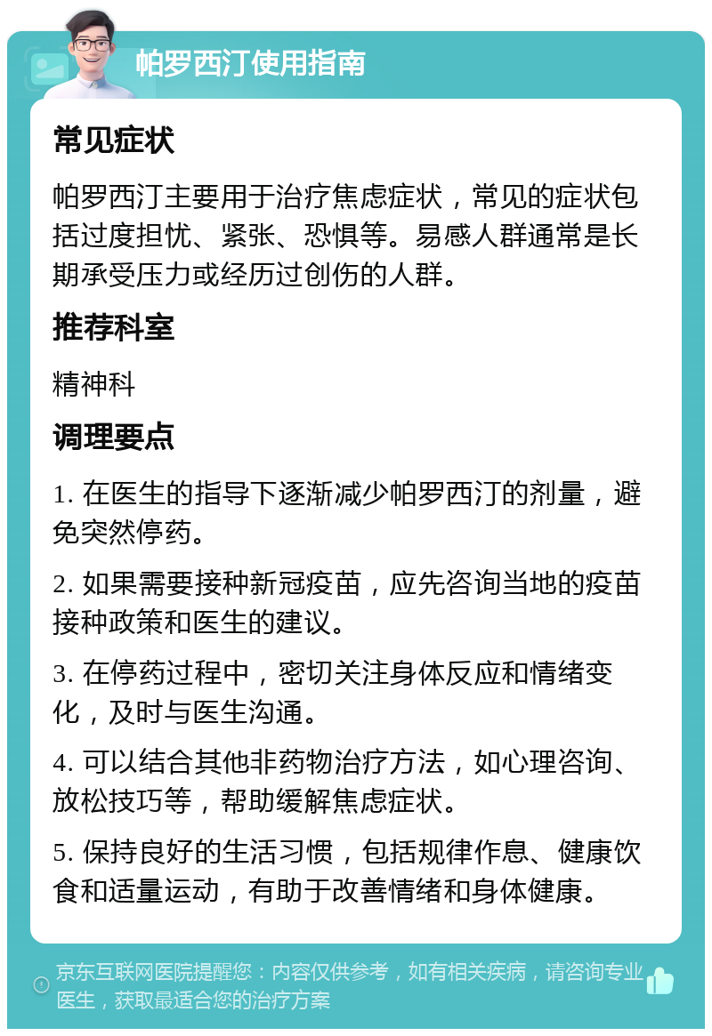 帕罗西汀使用指南 常见症状 帕罗西汀主要用于治疗焦虑症状，常见的症状包括过度担忧、紧张、恐惧等。易感人群通常是长期承受压力或经历过创伤的人群。 推荐科室 精神科 调理要点 1. 在医生的指导下逐渐减少帕罗西汀的剂量，避免突然停药。 2. 如果需要接种新冠疫苗，应先咨询当地的疫苗接种政策和医生的建议。 3. 在停药过程中，密切关注身体反应和情绪变化，及时与医生沟通。 4. 可以结合其他非药物治疗方法，如心理咨询、放松技巧等，帮助缓解焦虑症状。 5. 保持良好的生活习惯，包括规律作息、健康饮食和适量运动，有助于改善情绪和身体健康。