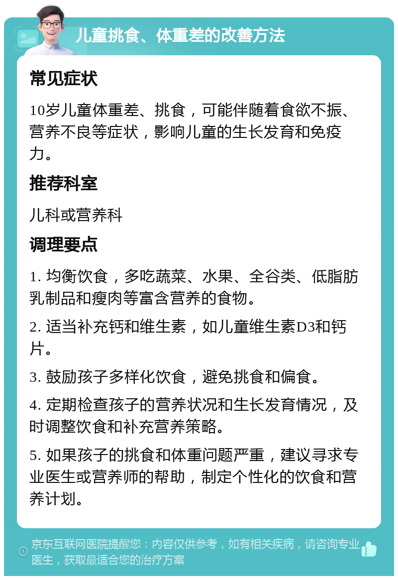 儿童挑食、体重差的改善方法 常见症状 10岁儿童体重差、挑食，可能伴随着食欲不振、营养不良等症状，影响儿童的生长发育和免疫力。 推荐科室 儿科或营养科 调理要点 1. 均衡饮食，多吃蔬菜、水果、全谷类、低脂肪乳制品和瘦肉等富含营养的食物。 2. 适当补充钙和维生素，如儿童维生素D3和钙片。 3. 鼓励孩子多样化饮食，避免挑食和偏食。 4. 定期检查孩子的营养状况和生长发育情况，及时调整饮食和补充营养策略。 5. 如果孩子的挑食和体重问题严重，建议寻求专业医生或营养师的帮助，制定个性化的饮食和营养计划。