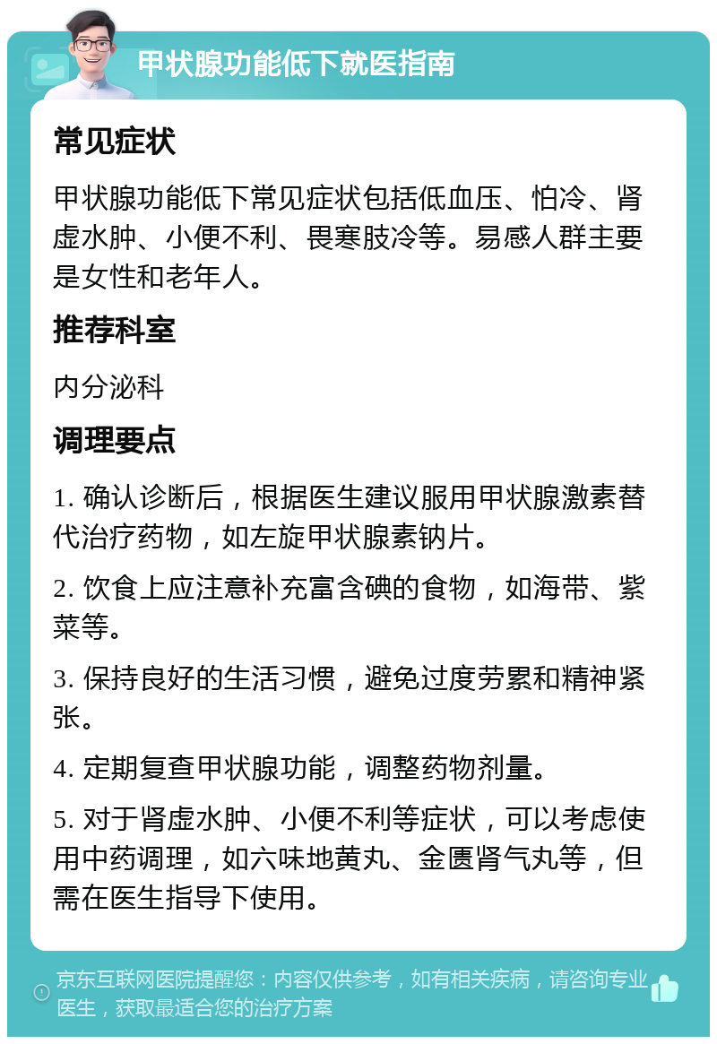 甲状腺功能低下就医指南 常见症状 甲状腺功能低下常见症状包括低血压、怕冷、肾虚水肿、小便不利、畏寒肢冷等。易感人群主要是女性和老年人。 推荐科室 内分泌科 调理要点 1. 确认诊断后，根据医生建议服用甲状腺激素替代治疗药物，如左旋甲状腺素钠片。 2. 饮食上应注意补充富含碘的食物，如海带、紫菜等。 3. 保持良好的生活习惯，避免过度劳累和精神紧张。 4. 定期复查甲状腺功能，调整药物剂量。 5. 对于肾虚水肿、小便不利等症状，可以考虑使用中药调理，如六味地黄丸、金匮肾气丸等，但需在医生指导下使用。