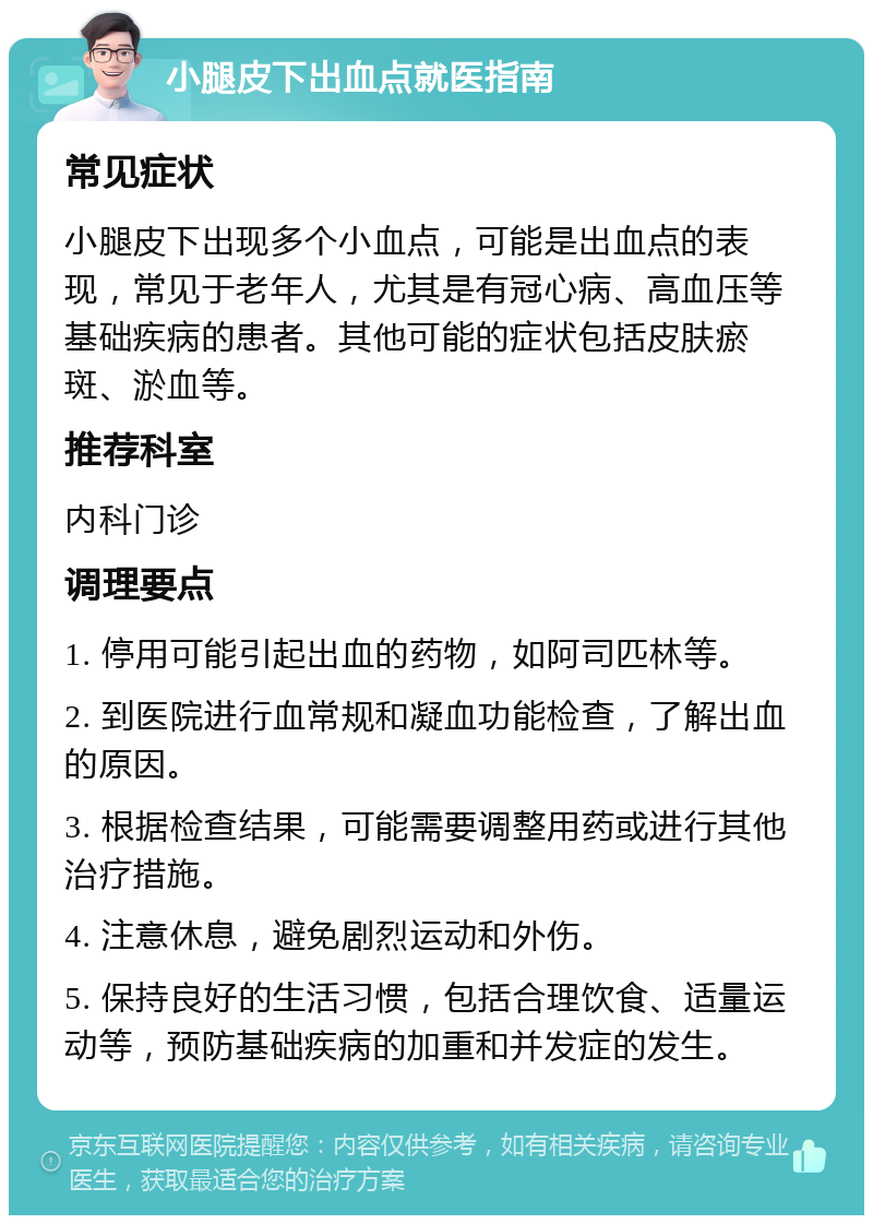 小腿皮下出血点就医指南 常见症状 小腿皮下出现多个小血点，可能是出血点的表现，常见于老年人，尤其是有冠心病、高血压等基础疾病的患者。其他可能的症状包括皮肤瘀斑、淤血等。 推荐科室 内科门诊 调理要点 1. 停用可能引起出血的药物，如阿司匹林等。 2. 到医院进行血常规和凝血功能检查，了解出血的原因。 3. 根据检查结果，可能需要调整用药或进行其他治疗措施。 4. 注意休息，避免剧烈运动和外伤。 5. 保持良好的生活习惯，包括合理饮食、适量运动等，预防基础疾病的加重和并发症的发生。