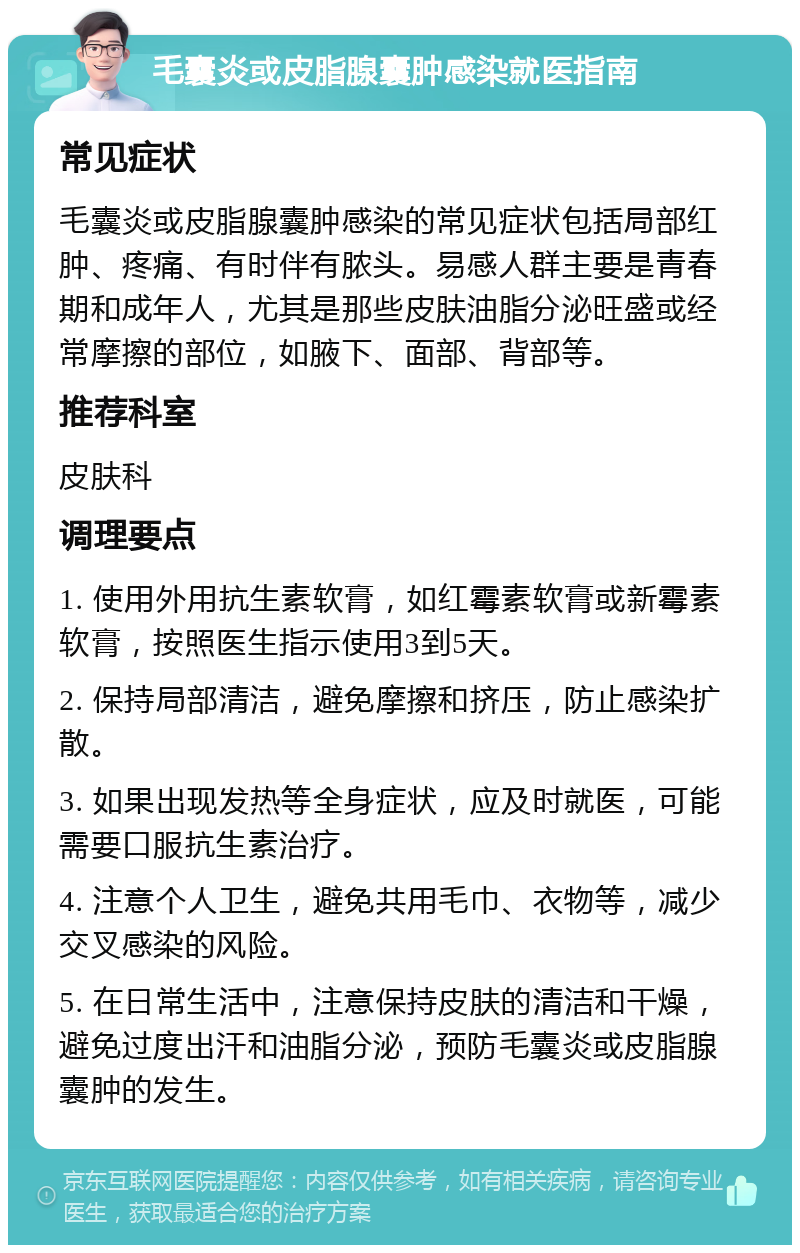 毛囊炎或皮脂腺囊肿感染就医指南 常见症状 毛囊炎或皮脂腺囊肿感染的常见症状包括局部红肿、疼痛、有时伴有脓头。易感人群主要是青春期和成年人，尤其是那些皮肤油脂分泌旺盛或经常摩擦的部位，如腋下、面部、背部等。 推荐科室 皮肤科 调理要点 1. 使用外用抗生素软膏，如红霉素软膏或新霉素软膏，按照医生指示使用3到5天。 2. 保持局部清洁，避免摩擦和挤压，防止感染扩散。 3. 如果出现发热等全身症状，应及时就医，可能需要口服抗生素治疗。 4. 注意个人卫生，避免共用毛巾、衣物等，减少交叉感染的风险。 5. 在日常生活中，注意保持皮肤的清洁和干燥，避免过度出汗和油脂分泌，预防毛囊炎或皮脂腺囊肿的发生。