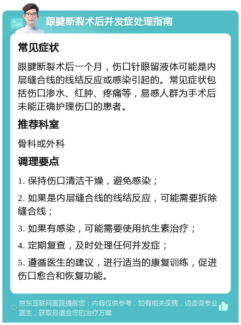 跟腱断裂术后并发症处理指南 常见症状 跟腱断裂术后一个月，伤口针眼留液体可能是内层缝合线的线结反应或感染引起的。常见症状包括伤口渗水、红肿、疼痛等，易感人群为手术后未能正确护理伤口的患者。 推荐科室 骨科或外科 调理要点 1. 保持伤口清洁干燥，避免感染； 2. 如果是内层缝合线的线结反应，可能需要拆除缝合线； 3. 如果有感染，可能需要使用抗生素治疗； 4. 定期复查，及时处理任何并发症； 5. 遵循医生的建议，进行适当的康复训练，促进伤口愈合和恢复功能。