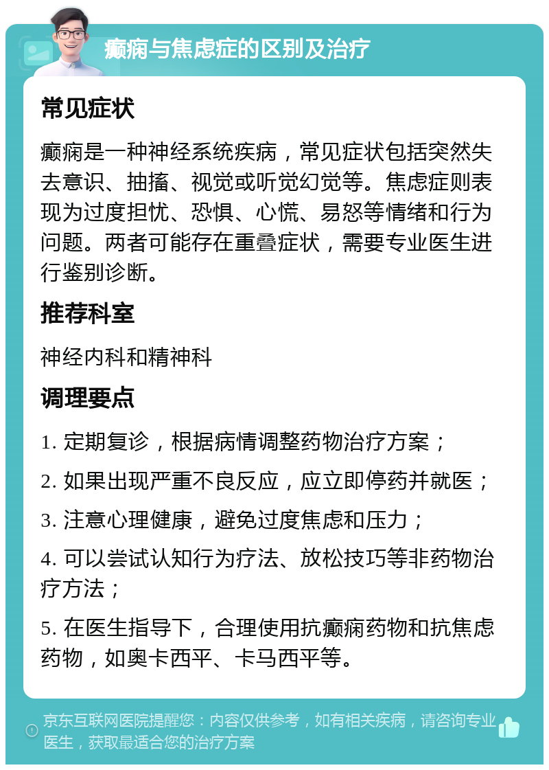 癫痫与焦虑症的区别及治疗 常见症状 癫痫是一种神经系统疾病，常见症状包括突然失去意识、抽搐、视觉或听觉幻觉等。焦虑症则表现为过度担忧、恐惧、心慌、易怒等情绪和行为问题。两者可能存在重叠症状，需要专业医生进行鉴别诊断。 推荐科室 神经内科和精神科 调理要点 1. 定期复诊，根据病情调整药物治疗方案； 2. 如果出现严重不良反应，应立即停药并就医； 3. 注意心理健康，避免过度焦虑和压力； 4. 可以尝试认知行为疗法、放松技巧等非药物治疗方法； 5. 在医生指导下，合理使用抗癫痫药物和抗焦虑药物，如奥卡西平、卡马西平等。