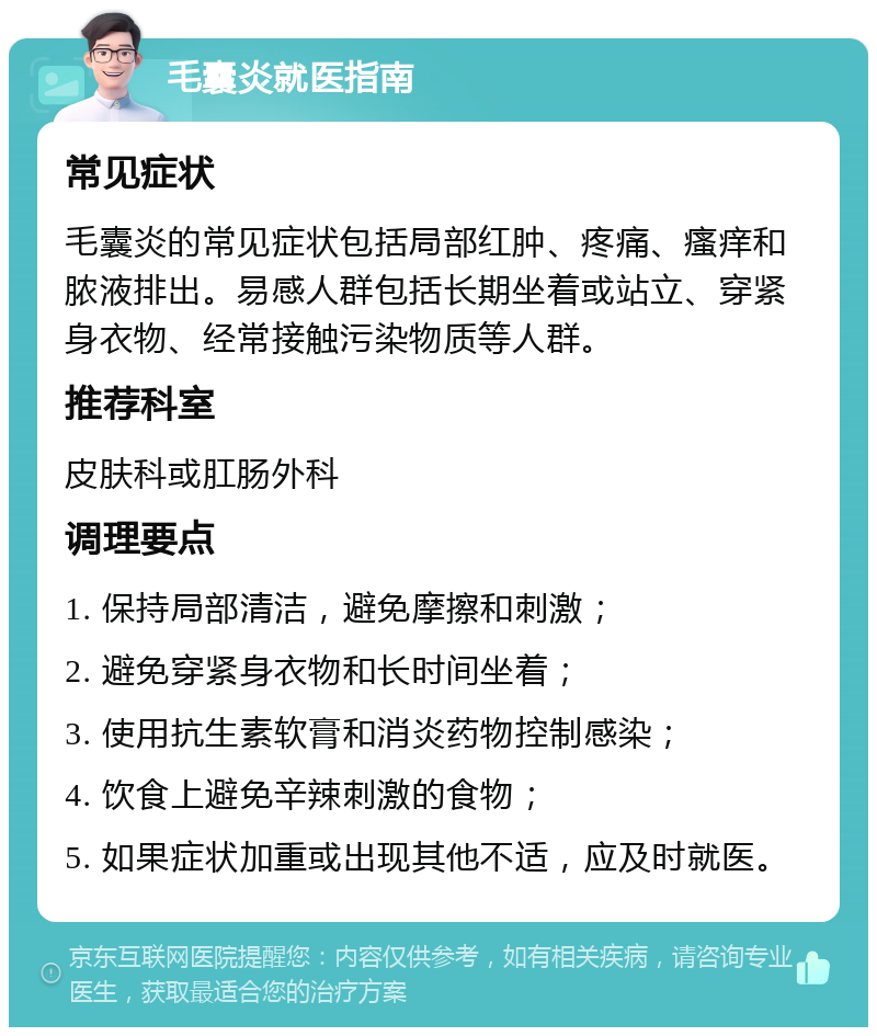 毛囊炎就医指南 常见症状 毛囊炎的常见症状包括局部红肿、疼痛、瘙痒和脓液排出。易感人群包括长期坐着或站立、穿紧身衣物、经常接触污染物质等人群。 推荐科室 皮肤科或肛肠外科 调理要点 1. 保持局部清洁，避免摩擦和刺激； 2. 避免穿紧身衣物和长时间坐着； 3. 使用抗生素软膏和消炎药物控制感染； 4. 饮食上避免辛辣刺激的食物； 5. 如果症状加重或出现其他不适，应及时就医。