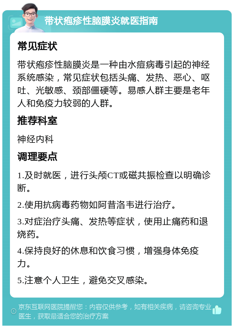 带状疱疹性脑膜炎就医指南 常见症状 带状疱疹性脑膜炎是一种由水痘病毒引起的神经系统感染，常见症状包括头痛、发热、恶心、呕吐、光敏感、颈部僵硬等。易感人群主要是老年人和免疫力较弱的人群。 推荐科室 神经内科 调理要点 1.及时就医，进行头颅CT或磁共振检查以明确诊断。 2.使用抗病毒药物如阿昔洛韦进行治疗。 3.对症治疗头痛、发热等症状，使用止痛药和退烧药。 4.保持良好的休息和饮食习惯，增强身体免疫力。 5.注意个人卫生，避免交叉感染。