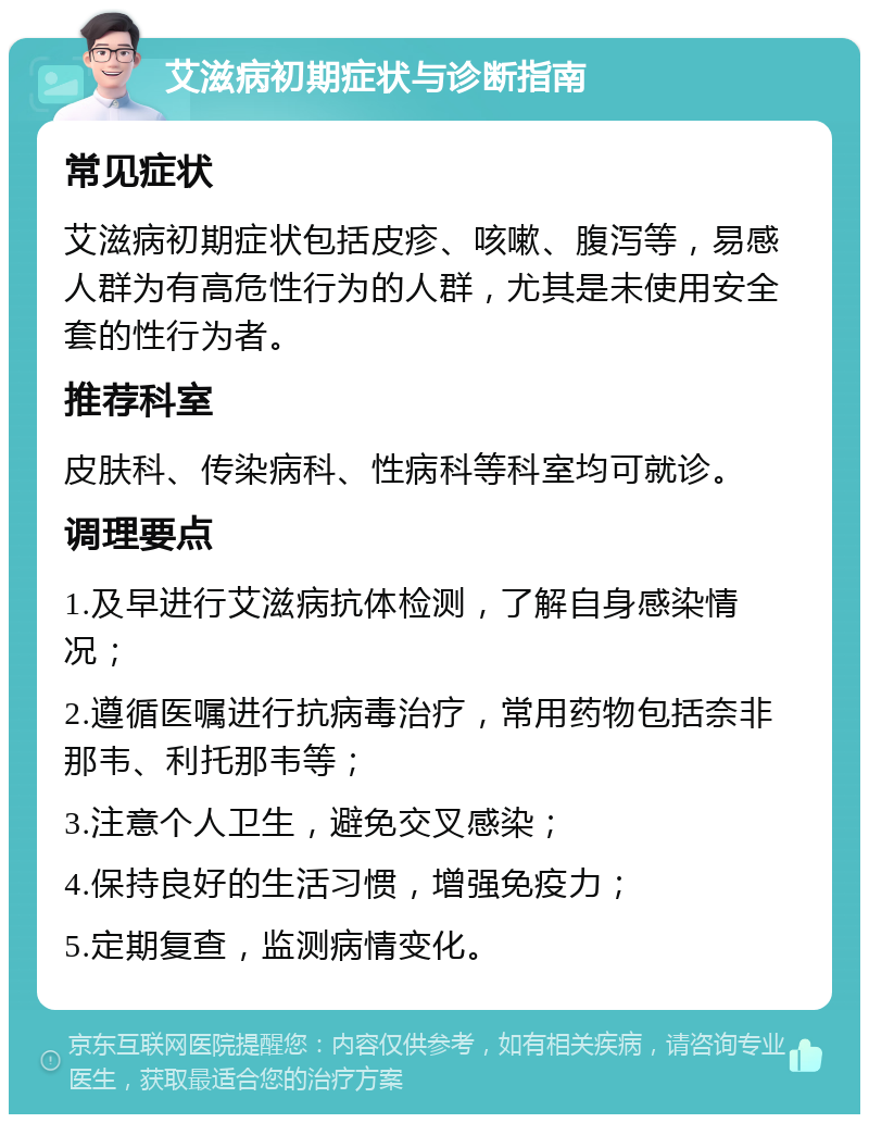 艾滋病初期症状与诊断指南 常见症状 艾滋病初期症状包括皮疹、咳嗽、腹泻等，易感人群为有高危性行为的人群，尤其是未使用安全套的性行为者。 推荐科室 皮肤科、传染病科、性病科等科室均可就诊。 调理要点 1.及早进行艾滋病抗体检测，了解自身感染情况； 2.遵循医嘱进行抗病毒治疗，常用药物包括奈非那韦、利托那韦等； 3.注意个人卫生，避免交叉感染； 4.保持良好的生活习惯，增强免疫力； 5.定期复查，监测病情变化。