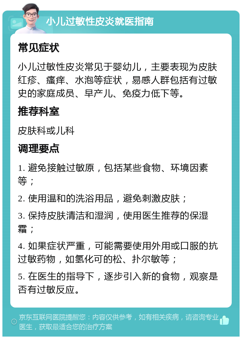 小儿过敏性皮炎就医指南 常见症状 小儿过敏性皮炎常见于婴幼儿，主要表现为皮肤红疹、瘙痒、水泡等症状，易感人群包括有过敏史的家庭成员、早产儿、免疫力低下等。 推荐科室 皮肤科或儿科 调理要点 1. 避免接触过敏原，包括某些食物、环境因素等； 2. 使用温和的洗浴用品，避免刺激皮肤； 3. 保持皮肤清洁和湿润，使用医生推荐的保湿霜； 4. 如果症状严重，可能需要使用外用或口服的抗过敏药物，如氢化可的松、扑尔敏等； 5. 在医生的指导下，逐步引入新的食物，观察是否有过敏反应。