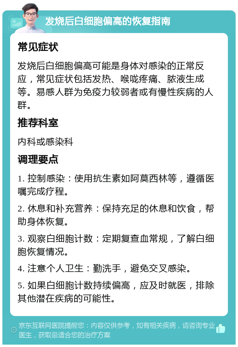 发烧后白细胞偏高的恢复指南 常见症状 发烧后白细胞偏高可能是身体对感染的正常反应，常见症状包括发热、喉咙疼痛、脓液生成等。易感人群为免疫力较弱者或有慢性疾病的人群。 推荐科室 内科或感染科 调理要点 1. 控制感染：使用抗生素如阿莫西林等，遵循医嘱完成疗程。 2. 休息和补充营养：保持充足的休息和饮食，帮助身体恢复。 3. 观察白细胞计数：定期复查血常规，了解白细胞恢复情况。 4. 注意个人卫生：勤洗手，避免交叉感染。 5. 如果白细胞计数持续偏高，应及时就医，排除其他潜在疾病的可能性。