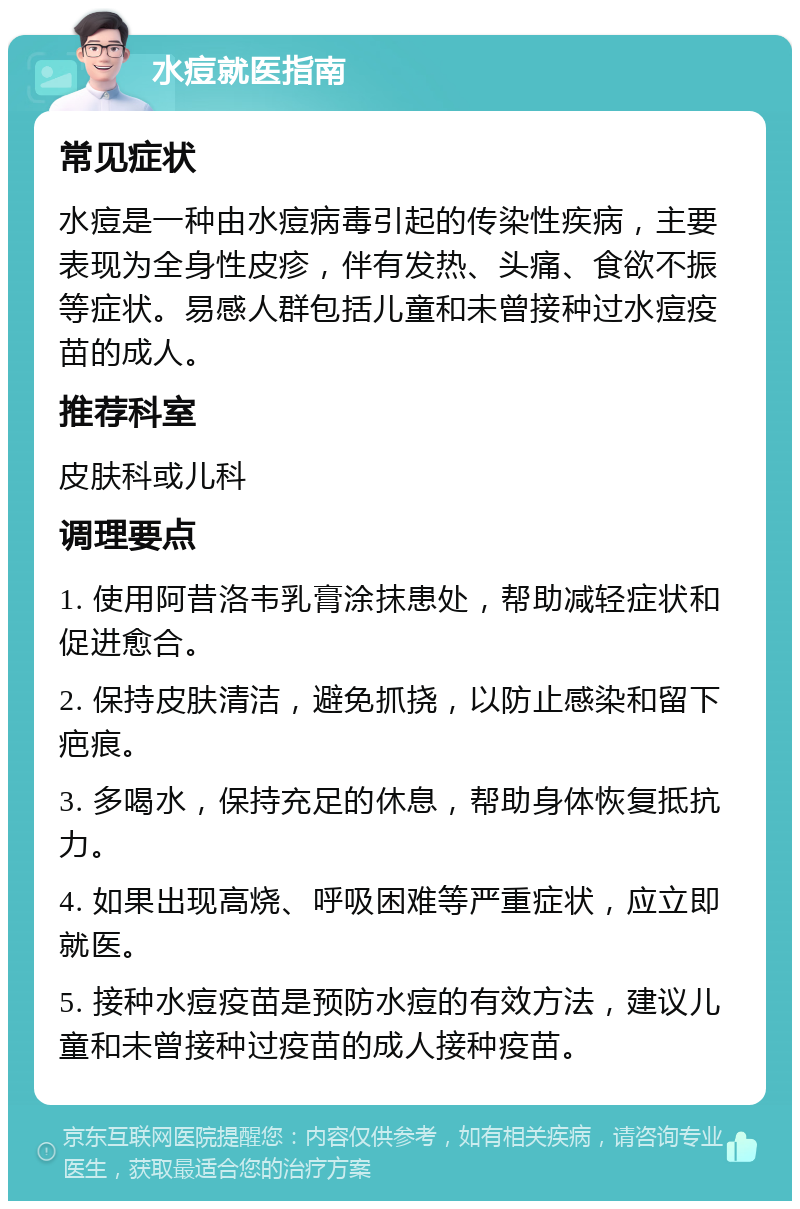 水痘就医指南 常见症状 水痘是一种由水痘病毒引起的传染性疾病，主要表现为全身性皮疹，伴有发热、头痛、食欲不振等症状。易感人群包括儿童和未曾接种过水痘疫苗的成人。 推荐科室 皮肤科或儿科 调理要点 1. 使用阿昔洛韦乳膏涂抹患处，帮助减轻症状和促进愈合。 2. 保持皮肤清洁，避免抓挠，以防止感染和留下疤痕。 3. 多喝水，保持充足的休息，帮助身体恢复抵抗力。 4. 如果出现高烧、呼吸困难等严重症状，应立即就医。 5. 接种水痘疫苗是预防水痘的有效方法，建议儿童和未曾接种过疫苗的成人接种疫苗。