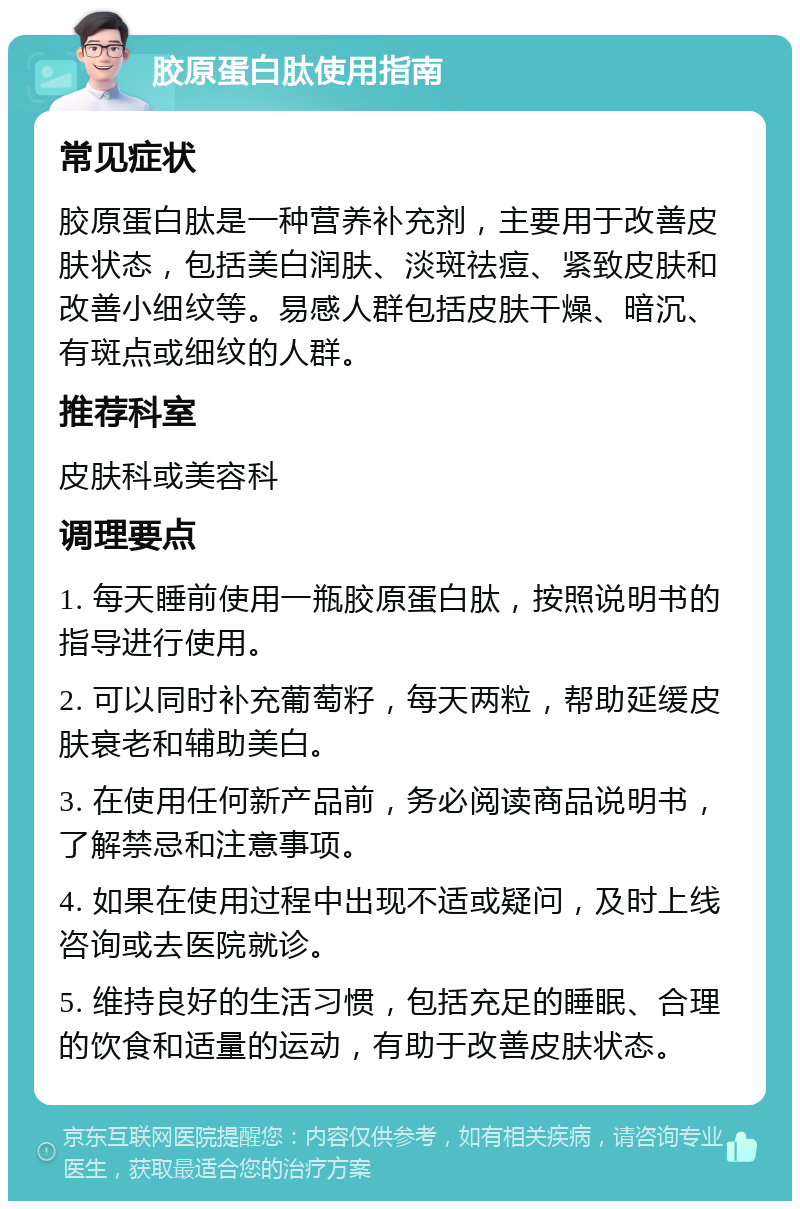 胶原蛋白肽使用指南 常见症状 胶原蛋白肽是一种营养补充剂，主要用于改善皮肤状态，包括美白润肤、淡斑祛痘、紧致皮肤和改善小细纹等。易感人群包括皮肤干燥、暗沉、有斑点或细纹的人群。 推荐科室 皮肤科或美容科 调理要点 1. 每天睡前使用一瓶胶原蛋白肽，按照说明书的指导进行使用。 2. 可以同时补充葡萄籽，每天两粒，帮助延缓皮肤衰老和辅助美白。 3. 在使用任何新产品前，务必阅读商品说明书，了解禁忌和注意事项。 4. 如果在使用过程中出现不适或疑问，及时上线咨询或去医院就诊。 5. 维持良好的生活习惯，包括充足的睡眠、合理的饮食和适量的运动，有助于改善皮肤状态。