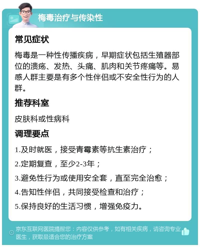 梅毒治疗与传染性 常见症状 梅毒是一种性传播疾病，早期症状包括生殖器部位的溃疡、发热、头痛、肌肉和关节疼痛等。易感人群主要是有多个性伴侣或不安全性行为的人群。 推荐科室 皮肤科或性病科 调理要点 1.及时就医，接受青霉素等抗生素治疗； 2.定期复查，至少2-3年； 3.避免性行为或使用安全套，直至完全治愈； 4.告知性伴侣，共同接受检查和治疗； 5.保持良好的生活习惯，增强免疫力。