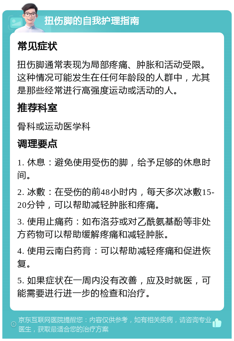 扭伤脚的自我护理指南 常见症状 扭伤脚通常表现为局部疼痛、肿胀和活动受限。这种情况可能发生在任何年龄段的人群中，尤其是那些经常进行高强度运动或活动的人。 推荐科室 骨科或运动医学科 调理要点 1. 休息：避免使用受伤的脚，给予足够的休息时间。 2. 冰敷：在受伤的前48小时内，每天多次冰敷15-20分钟，可以帮助减轻肿胀和疼痛。 3. 使用止痛药：如布洛芬或对乙酰氨基酚等非处方药物可以帮助缓解疼痛和减轻肿胀。 4. 使用云南白药膏：可以帮助减轻疼痛和促进恢复。 5. 如果症状在一周内没有改善，应及时就医，可能需要进行进一步的检查和治疗。