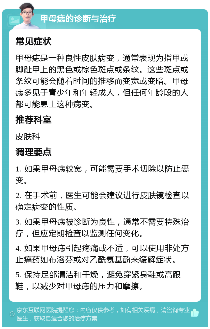 甲母痣的诊断与治疗 常见症状 甲母痣是一种良性皮肤病变，通常表现为指甲或脚趾甲上的黑色或棕色斑点或条纹。这些斑点或条纹可能会随着时间的推移而变宽或变暗。甲母痣多见于青少年和年轻成人，但任何年龄段的人都可能患上这种病变。 推荐科室 皮肤科 调理要点 1. 如果甲母痣较宽，可能需要手术切除以防止恶变。 2. 在手术前，医生可能会建议进行皮肤镜检查以确定病变的性质。 3. 如果甲母痣被诊断为良性，通常不需要特殊治疗，但应定期检查以监测任何变化。 4. 如果甲母痣引起疼痛或不适，可以使用非处方止痛药如布洛芬或对乙酰氨基酚来缓解症状。 5. 保持足部清洁和干燥，避免穿紧身鞋或高跟鞋，以减少对甲母痣的压力和摩擦。