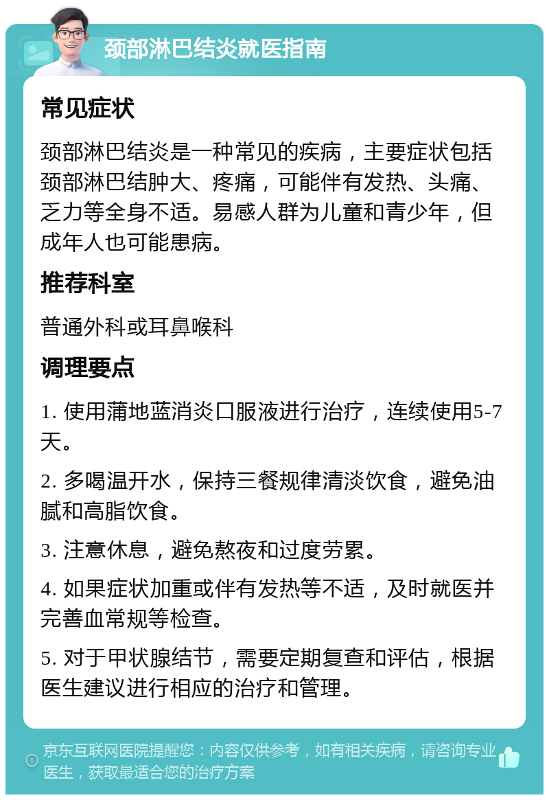 颈部淋巴结炎就医指南 常见症状 颈部淋巴结炎是一种常见的疾病，主要症状包括颈部淋巴结肿大、疼痛，可能伴有发热、头痛、乏力等全身不适。易感人群为儿童和青少年，但成年人也可能患病。 推荐科室 普通外科或耳鼻喉科 调理要点 1. 使用蒲地蓝消炎口服液进行治疗，连续使用5-7天。 2. 多喝温开水，保持三餐规律清淡饮食，避免油腻和高脂饮食。 3. 注意休息，避免熬夜和过度劳累。 4. 如果症状加重或伴有发热等不适，及时就医并完善血常规等检查。 5. 对于甲状腺结节，需要定期复查和评估，根据医生建议进行相应的治疗和管理。