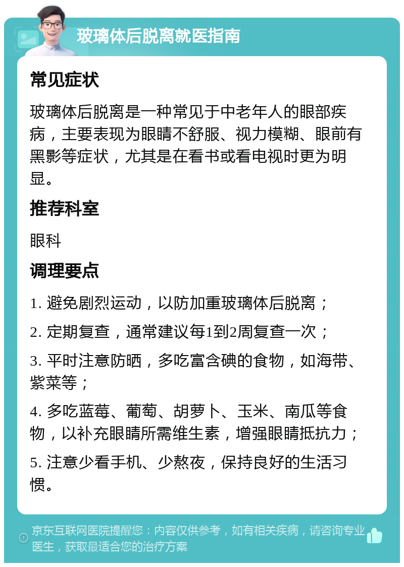 玻璃体后脱离就医指南 常见症状 玻璃体后脱离是一种常见于中老年人的眼部疾病，主要表现为眼睛不舒服、视力模糊、眼前有黑影等症状，尤其是在看书或看电视时更为明显。 推荐科室 眼科 调理要点 1. 避免剧烈运动，以防加重玻璃体后脱离； 2. 定期复查，通常建议每1到2周复查一次； 3. 平时注意防晒，多吃富含碘的食物，如海带、紫菜等； 4. 多吃蓝莓、葡萄、胡萝卜、玉米、南瓜等食物，以补充眼睛所需维生素，增强眼睛抵抗力； 5. 注意少看手机、少熬夜，保持良好的生活习惯。