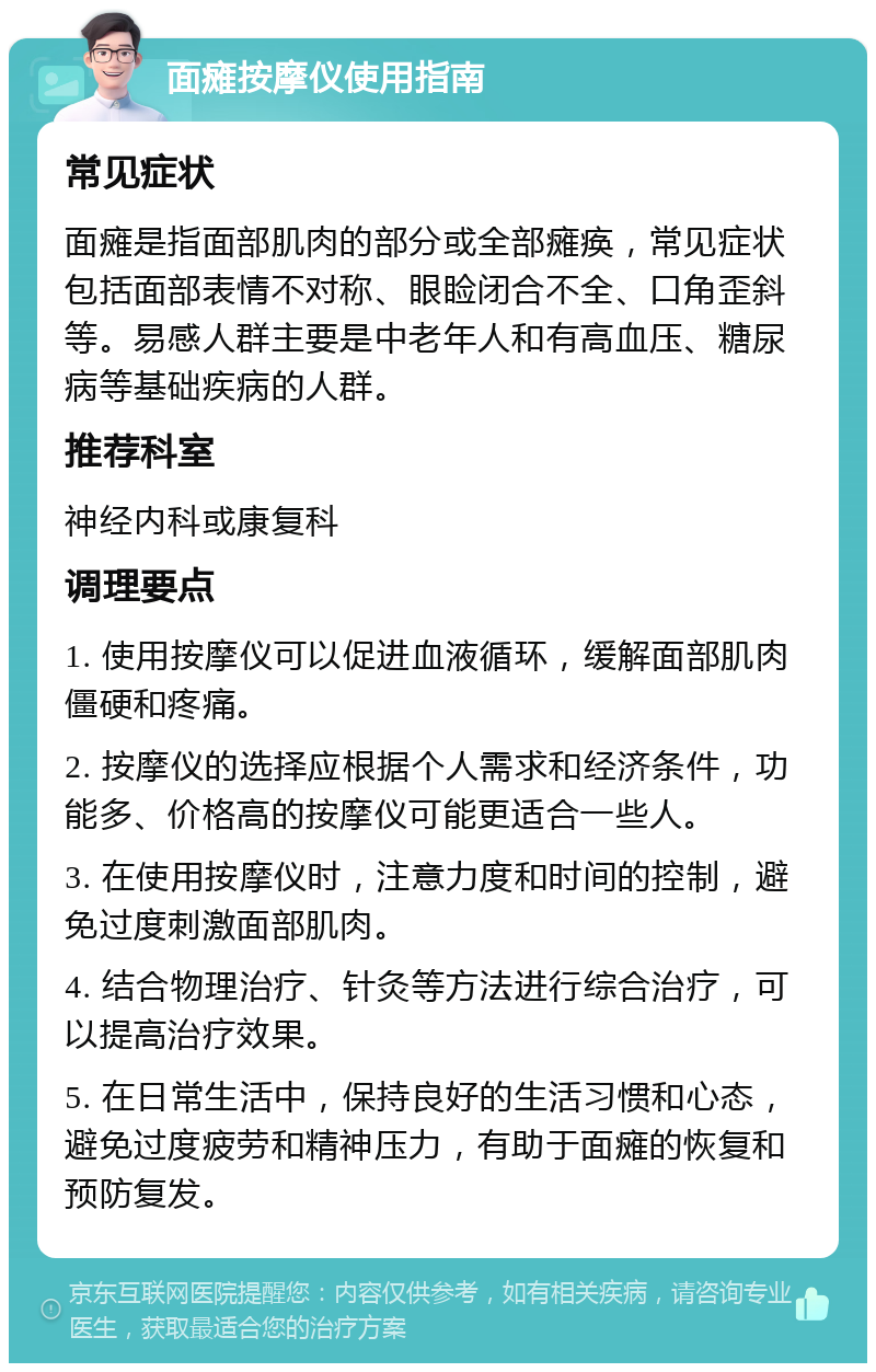 面瘫按摩仪使用指南 常见症状 面瘫是指面部肌肉的部分或全部瘫痪，常见症状包括面部表情不对称、眼睑闭合不全、口角歪斜等。易感人群主要是中老年人和有高血压、糖尿病等基础疾病的人群。 推荐科室 神经内科或康复科 调理要点 1. 使用按摩仪可以促进血液循环，缓解面部肌肉僵硬和疼痛。 2. 按摩仪的选择应根据个人需求和经济条件，功能多、价格高的按摩仪可能更适合一些人。 3. 在使用按摩仪时，注意力度和时间的控制，避免过度刺激面部肌肉。 4. 结合物理治疗、针灸等方法进行综合治疗，可以提高治疗效果。 5. 在日常生活中，保持良好的生活习惯和心态，避免过度疲劳和精神压力，有助于面瘫的恢复和预防复发。