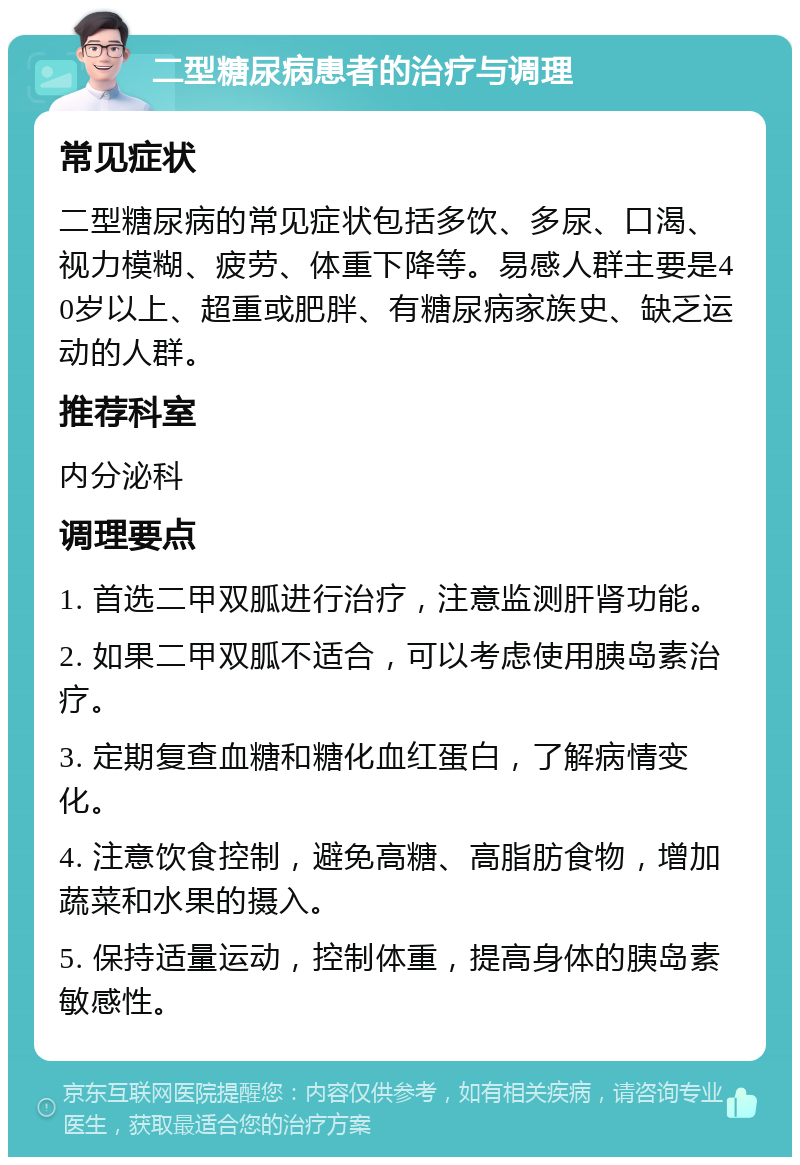 二型糖尿病患者的治疗与调理 常见症状 二型糖尿病的常见症状包括多饮、多尿、口渴、视力模糊、疲劳、体重下降等。易感人群主要是40岁以上、超重或肥胖、有糖尿病家族史、缺乏运动的人群。 推荐科室 内分泌科 调理要点 1. 首选二甲双胍进行治疗，注意监测肝肾功能。 2. 如果二甲双胍不适合，可以考虑使用胰岛素治疗。 3. 定期复查血糖和糖化血红蛋白，了解病情变化。 4. 注意饮食控制，避免高糖、高脂肪食物，增加蔬菜和水果的摄入。 5. 保持适量运动，控制体重，提高身体的胰岛素敏感性。