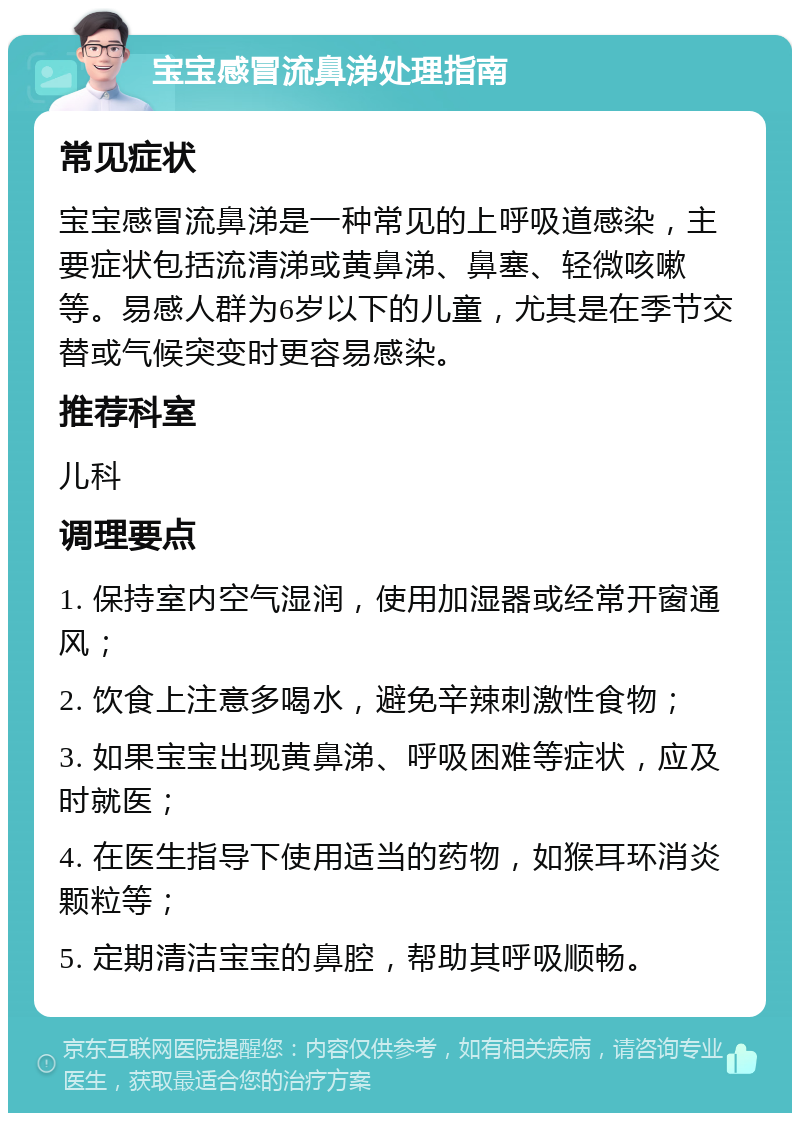 宝宝感冒流鼻涕处理指南 常见症状 宝宝感冒流鼻涕是一种常见的上呼吸道感染，主要症状包括流清涕或黄鼻涕、鼻塞、轻微咳嗽等。易感人群为6岁以下的儿童，尤其是在季节交替或气候突变时更容易感染。 推荐科室 儿科 调理要点 1. 保持室内空气湿润，使用加湿器或经常开窗通风； 2. 饮食上注意多喝水，避免辛辣刺激性食物； 3. 如果宝宝出现黄鼻涕、呼吸困难等症状，应及时就医； 4. 在医生指导下使用适当的药物，如猴耳环消炎颗粒等； 5. 定期清洁宝宝的鼻腔，帮助其呼吸顺畅。