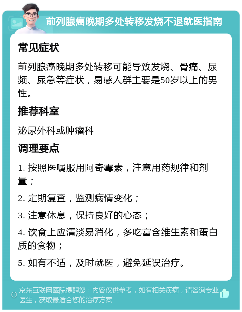 前列腺癌晚期多处转移发烧不退就医指南 常见症状 前列腺癌晚期多处转移可能导致发烧、骨痛、尿频、尿急等症状，易感人群主要是50岁以上的男性。 推荐科室 泌尿外科或肿瘤科 调理要点 1. 按照医嘱服用阿奇霉素，注意用药规律和剂量； 2. 定期复查，监测病情变化； 3. 注意休息，保持良好的心态； 4. 饮食上应清淡易消化，多吃富含维生素和蛋白质的食物； 5. 如有不适，及时就医，避免延误治疗。