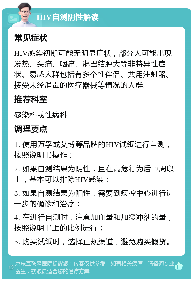 HIV自测阴性解读 常见症状 HIV感染初期可能无明显症状，部分人可能出现发热、头痛、咽痛、淋巴结肿大等非特异性症状。易感人群包括有多个性伴侣、共用注射器、接受未经消毒的医疗器械等情况的人群。 推荐科室 感染科或性病科 调理要点 1. 使用万孚或艾博等品牌的HIV试纸进行自测，按照说明书操作； 2. 如果自测结果为阴性，且在高危行为后12周以上，基本可以排除HIV感染； 3. 如果自测结果为阳性，需要到疾控中心进行进一步的确诊和治疗； 4. 在进行自测时，注意加血量和加缓冲剂的量，按照说明书上的比例进行； 5. 购买试纸时，选择正规渠道，避免购买假货。