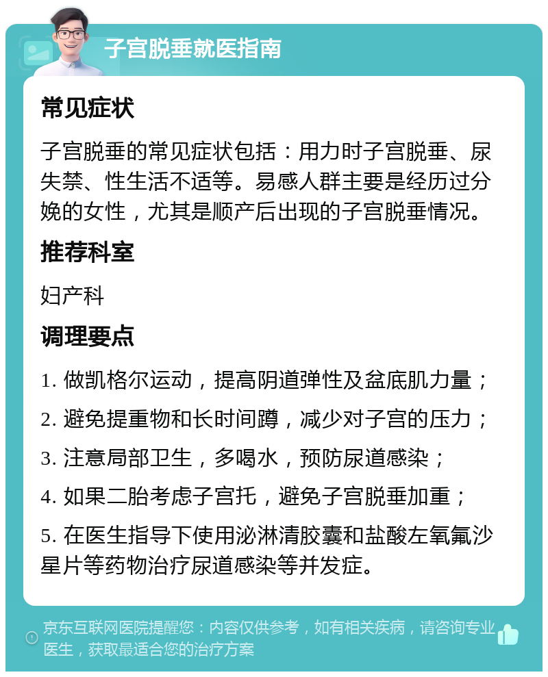 子宫脱垂就医指南 常见症状 子宫脱垂的常见症状包括：用力时子宫脱垂、尿失禁、性生活不适等。易感人群主要是经历过分娩的女性，尤其是顺产后出现的子宫脱垂情况。 推荐科室 妇产科 调理要点 1. 做凯格尔运动，提高阴道弹性及盆底肌力量； 2. 避免提重物和长时间蹲，减少对子宫的压力； 3. 注意局部卫生，多喝水，预防尿道感染； 4. 如果二胎考虑子宫托，避免子宫脱垂加重； 5. 在医生指导下使用泌淋清胶囊和盐酸左氧氟沙星片等药物治疗尿道感染等并发症。