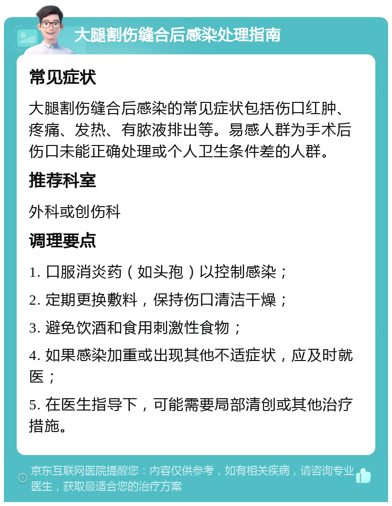 大腿割伤缝合后感染处理指南 常见症状 大腿割伤缝合后感染的常见症状包括伤口红肿、疼痛、发热、有脓液排出等。易感人群为手术后伤口未能正确处理或个人卫生条件差的人群。 推荐科室 外科或创伤科 调理要点 1. 口服消炎药（如头孢）以控制感染； 2. 定期更换敷料，保持伤口清洁干燥； 3. 避免饮酒和食用刺激性食物； 4. 如果感染加重或出现其他不适症状，应及时就医； 5. 在医生指导下，可能需要局部清创或其他治疗措施。