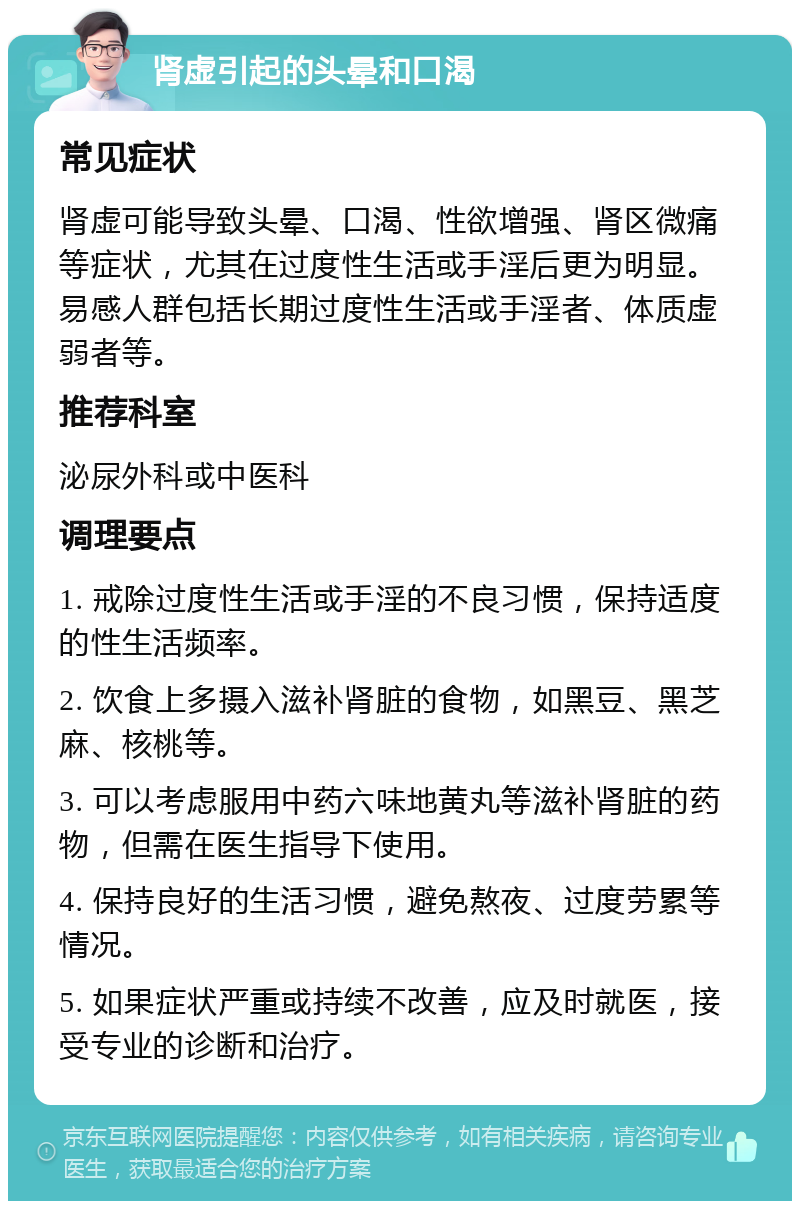 肾虚引起的头晕和口渴 常见症状 肾虚可能导致头晕、口渴、性欲增强、肾区微痛等症状，尤其在过度性生活或手淫后更为明显。易感人群包括长期过度性生活或手淫者、体质虚弱者等。 推荐科室 泌尿外科或中医科 调理要点 1. 戒除过度性生活或手淫的不良习惯，保持适度的性生活频率。 2. 饮食上多摄入滋补肾脏的食物，如黑豆、黑芝麻、核桃等。 3. 可以考虑服用中药六味地黄丸等滋补肾脏的药物，但需在医生指导下使用。 4. 保持良好的生活习惯，避免熬夜、过度劳累等情况。 5. 如果症状严重或持续不改善，应及时就医，接受专业的诊断和治疗。