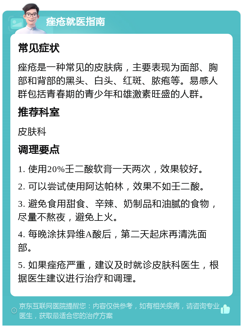 痤疮就医指南 常见症状 痤疮是一种常见的皮肤病，主要表现为面部、胸部和背部的黑头、白头、红斑、脓疱等。易感人群包括青春期的青少年和雄激素旺盛的人群。 推荐科室 皮肤科 调理要点 1. 使用20%壬二酸软膏一天两次，效果较好。 2. 可以尝试使用阿达帕林，效果不如壬二酸。 3. 避免食用甜食、辛辣、奶制品和油腻的食物，尽量不熬夜，避免上火。 4. 每晚涂抹异维A酸后，第二天起床再清洗面部。 5. 如果痤疮严重，建议及时就诊皮肤科医生，根据医生建议进行治疗和调理。