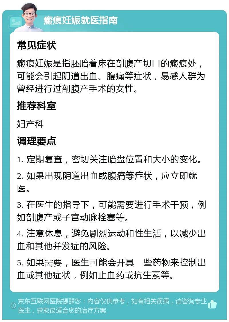 瘢痕妊娠就医指南 常见症状 瘢痕妊娠是指胚胎着床在剖腹产切口的瘢痕处，可能会引起阴道出血、腹痛等症状，易感人群为曾经进行过剖腹产手术的女性。 推荐科室 妇产科 调理要点 1. 定期复查，密切关注胎盘位置和大小的变化。 2. 如果出现阴道出血或腹痛等症状，应立即就医。 3. 在医生的指导下，可能需要进行手术干预，例如剖腹产或子宫动脉栓塞等。 4. 注意休息，避免剧烈运动和性生活，以减少出血和其他并发症的风险。 5. 如果需要，医生可能会开具一些药物来控制出血或其他症状，例如止血药或抗生素等。